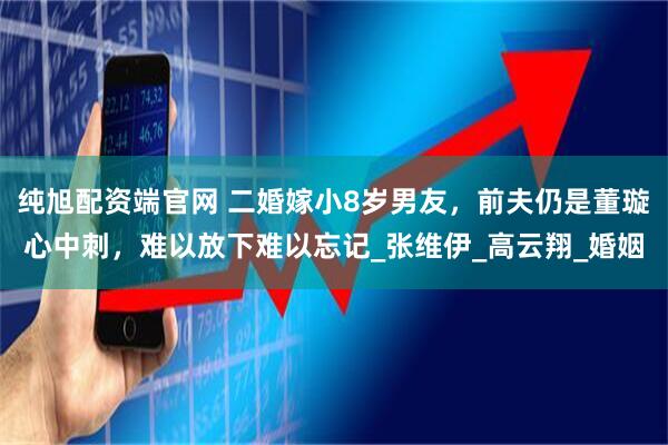 純旭配資端官網 二婚嫁小8歲男友，前夫仍是董璇心中刺，難以放下難以忘記_張維伊_高云翔_婚姻